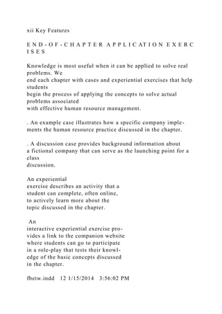 xii Key Features
E N D - O F - C H A P T E R A P P L I C AT I O N E X E R C
I S E S
Knowledge is most useful when it can be applied to solve real
problems. We
end each chapter with cases and experiential exercises that help
students
begin the process of applying the concepts to solve actual
problems associated
with effective human resource management.
. An example case illustrates how a specific company imple-
ments the human resource practice discussed in the chapter.
. A discussion case provides background information about
a fictional company that can serve as the launching point for a
class
discussion.
An experiential
exercise describes an activity that a
student can complete, often online,
to actively learn more about the
topic discussed in the chapter.
An
interactive experiential exercise pro-
vides a link to the companion website
where students can go to participate
in a role-play that tests their knowl-
edge of the basic concepts discussed
in the chapter.
fbetw.indd 12 1/15/2014 3:56:02 PM
 
