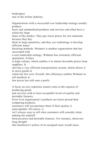 bankruptcy
rate in the airline industry.
Organizations with a successful cost leadership strategy usually
produce
basic and standardized products and services and often have a
relatively large
share of the market. They pay lower prices for raw materials
because they buy
them in large quantities, and they use technology to develop
efficient manu-
facturing methods. Walmart is another organization that has
succeeded with
a cost leadership strategy. Walmart has extremely efficient
operations. It buys
in high volume, which enables it to obtain favorable prices from
suppliers. It
also has a very efficient transportation system, which allows it
to move goods at
relatively low cost. Overall, this efficiency enables Walmart to
sell products at
low prices but still earn a profit.
A focus on cost reduction cannot come at the expense of
producing goods
and services with at least acceptable levels of quality and
desirable features.
Even if an organization’s products are lower-priced than
competing products,
customers will not purchase them if their quality is
unacceptable. Of course, it
isn’t always easy to tell what customers will consider when
making the tradeoff
between price and desirable features. For instance, observers
long thought
that Southwest’s policy of no assigned seats would cause
 