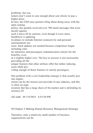 problems, but cus-
tomers don’t seem to care enough about seat choice to pay a
higher price.
In fact, the CEO once posted a blog about doing away with the
open seating
policy, but quickly received over 700 email messages that were
mostly against
such a move.28 In contrast, even though it costs more,
Southwest is updating
its planes to include Internet connectivity and personal
entertainment sta-
tions. Such updates are needed because competitors began
including simi-
lar amenities and passengers communicated a desire for the
benefits, even
at a slightly higher cost. The key to success is not necessarily
providing all the
unique features that other airlines offer but rather reducing
costs while pro-
viding enough of those features to satisfy passengers.
One problem with a cost leadership strategy is that usually just
one organi-
zation can be the lowest-cost provider in any industry, and this
is often an orga-
nization that has a large share of the market and is defending its
territory.29
c02.indd 49 1/9/2014 4:53:58 PM
50 Chapter 2 Making Human Resource Management Strategic
Therefore, only a relatively small number of business
organizations can be
 