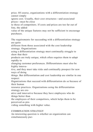 price. Of course, organizations with a differentiation strategy
cannot simply
ignore cost. Usually, their cost structures—and associated
prices—must be close
to those of competitors. If costs and prices are too far out of
line, the added
value of the unique features may not be sufficient to encourage
purchases.
The requirements for succeeding with a differentiation strategy
are quite
different from those associated with the cost leadership
strategy. Organizations
using a differentiation strategy must continually struggle to
show that their
products are truly unique, which often requires them to adapt
rapidly to
changing customer preferences. Differentiators must also be
highly innova-
tive, and they must take risks and continually prospect for new
ways of doing
things. But differentiation and cost leadership are similar in one
respect:
Organizations that succeed with differentiation do so because of
their human
resource practices. Organizations using the differentiation
strategy are cre-
ative and innovative because they have employees who do
things better than
the employees of their competitors, which helps them to be
perceived as pro-
viding something with higher value.
COMBINATION STRATEGY
An interesting question is whether an organization can
simultaneously pur-
 