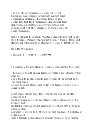 variety. These restaurants also have different
human resource strategies that help support their
competitive strategies. Professor Knutson con-
cludes that fast-food restaurants should place high
importance on creating a clear brand image that
is consistent with their strategy for competing with
other restaurants.
Source: Bonnie J. Knutson, “College Students and Fast Food:
How Students Perceive Restaurant Brands,” Cornell Hotel and
Restaurant Administration Quarterly 41, no. 3 (2000): 68–74.
How Do We Know?
c02.indd 51 1/9/2014 4:53:59 PM
52 Chapter 2 Making Human Resource Management Strategic
Their desire to add unique features creates a cost structure that
does not
allow them to produce goods and services at the lowest cost.
Yet their focus
on cost does not allow them to develop features that are truly
exceptional.
Most organizations must therefore choose one or the other
approach and
make strategic decisions accordingly. An organization with a
primary cost
leadership strategy should seek to differentiate only as long as
doing so does
not harm its ability to be the lowest-cost producer. Similarly, an
organization
with a primary differentiation strategy should seek to reduce
 