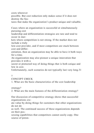 costs wherever
possible. But cost reduction only makes sense if it does not
destroy the fea-
tures that make the organization’s product unique and valuable.
Cases where an organization is successful at simultaneously
pursuing cost
leadership and differentiation strategies are rare and tend to
occur in mar-
kets where competition is not strong. If the market does not
include a truly
low-cost provider, and if most competitors are stuck between
cost and differ-
entiation, then an organization may be able to have it both ways
for a time.
An organization may also pioneer a unique innovation that
provides it with a
secret or protected way of doing things that is both unique and
low in cost.
Unfortunately, such scenarios do not typically last very long.31
?
CONCEPT CHECK
1. What are the basic characteristics of the cost leadership
strategy?
2. What are the main features of the differentiation strategy?
Our discussion of competitive strategy shows that successful
organizations cre-
ate value by doing things for customers that other organizations
do not do
as well. The continued success of these organizations depends
on their pos-
sessing capabilities that competitors cannot easily copy. One
source of poten-
 