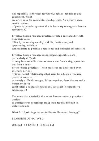 tial capability is physical resources, such as technology and
equipment, which
are often easy for competitors to duplicate. As we have seen,
another source
of potential capability—one that is less easy to copy—is human
resources.32
Effective human resource practices create a rare and difficult-
to-imitate capa-
bility by increasing employee skills, motivation, and
opportunity, which in
turn translate to positive operational and financial outcomes.33
Effective human resource management capabilities are
particularly difficult
to copy because effectiveness comes not from a single practice
but from a num-
ber of related practices. These practices are developed over
extended periods
of time. Social relationships that arise from human resource
practices are also
extremely difficult to copy. Taken together, these factors make
human resource
capabilities a source of potentially sustainable competitive
advantage.34
The same characteristics that make human resource practices
difficult
to duplicate can sometimes make their results difficult to
understand and
What Are Basic Approaches to Human Resource Strategy?
LEARNING OBJECTIVE 3
c02.indd 52 1/9/2014 4:53:59 PM
 