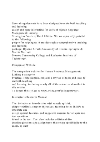 Several supplements have been designed to make both teaching
and learning
easier and more interesting for users of Human Resource
Management: Linking
Strategy to Practice, Third Edition. We are especially grateful
to the following
people for helping us to provide such a comprehensive teaching
and learning
package: Dyanne J. Ferk, University of Illinois–Springfield;
Marcia Marriott,
Monroe Community College and Rochester Institute of
Technology.
Companion Website
The companion website for Human Resource Management:
Linking Strategy to
Practice, Third Edition, contains a myriad of tools and links to
aid both teaching
and learning, including nearly all of the resources described in
this section.
To access the site, go to www.wiley.com/college/stewart.
Instructor’s Resource Manual
The includes an introduction with sample syllabi,
chapter outlines, chapter objectives, teaching notes on how to
integrate and
assign special features, and suggested answers for all quiz and
test questions
found in the text. The also includes additional dis-
cussion questions and assignments that relate specifically to the
cases, as well
 