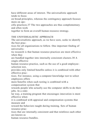 have different areas of interest. The universalistic approach
tends to focus
on broad principles, whereas the contingency approach focuses
more on spe-
cific practices.37 The two approaches are thus complementary
and often work
together to form an overall human resource strategy.
THE UNIVERSALISTIC APPROACH
The universalistic approach, as we have seen, seeks to identify
the best prac-
tices for all organizations to follow. One important finding of
universalis-
tic research is that human resource practices are most effective
when they
are bundled together into internally consistent clusters.38 A
single effective
human resource practice, such as the use of a good employee-
selection test,
provides only limited benefits unless it is combined with other
effective prac-
tices. For instance, using a computer knowledge test to select
employees offers
more benefits when such testing is combined with a
compensation system that
rewards people who actually use the computer skills to do their
jobs. In a simi-
lar way, a training program that encourages innovation is most
effective when
it is combined with appraisal and compensation systems that
measure and
reward the behaviors taught during training. Sets of human
resource prac-
tices that are internally consistent and that reinforce each other
are known as
human resource bundles.
 