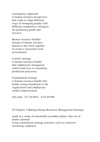 Contingency approach
A human resource perspective
that seeks to align different
ways of managing people with
different competitive strategies
for producing goods and
services.
Human resource bundles
Groups of human resource
practices that work together
to create a consistent work
environment.
Control strategy
A human resource bundle
that emphasizes managerial
control and tries to streamline
production processes.
Commitment strategy
A human resource bundle that
builds strong attachment to the
organization and emphasizes
worker empowerment.
c02.indd 53 1/9/2014 4:53:59 PM
54 Chapter 2 Making Human Resource Management Strategic
made in a study of automobile assembly plants. One set of
plants reported
using commitment strategy practices such as extensive
recruiting, employee
 