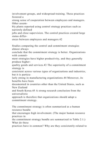 involvement groups, and widespread training. These practices
fostered a
strong sense of cooperation between employees and managers.
Other assem-
bly plants reported using control strategy practices such as
narrowly defined
jobs and close supervision. The control practices created large
status differ-
ences between employees and managers.42
Studies comparing the control and commitment strategies
almost always
conclude that the commitment strategy is better. Organizations
with commit-
ment strategies have higher productivity, and they generally
produce higher-
quality goods and services.43 The superiority of a commitment
strategy is
consistent across various types of organizations and industries,
but it is particu-
larly strong in manufacturing organizations.44 Moreover, its
benefits have been
documented in countries other than the United States, such as
New Zealand
and South Korea.45 A strong research conclusion from the
universalistic
approach is therefore that organizations should adopt a
commitment strategy.
The commitment strategy is often summarized as a human
resource bundle
that encourages high involvement. (The major human resource
practices in
the commitment strategy bundle are summarized in Table 2.1.)
What do these
practices have in common? Why are they consistently related to
 