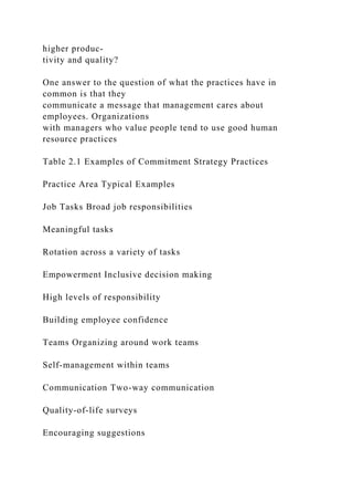 higher produc-
tivity and quality?
One answer to the question of what the practices have in
common is that they
communicate a message that management cares about
employees. Organizations
with managers who value people tend to use good human
resource practices
Table 2.1 Examples of Commitment Strategy Practices
Practice Area Typical Examples
Job Tasks Broad job responsibilities
Meaningful tasks
Rotation across a variety of tasks
Empowerment Inclusive decision making
High levels of responsibility
Building employee confidence
Teams Organizing around work teams
Self-management within teams
Communication Two-way communication
Quality-of-life surveys
Encouraging suggestions
 
