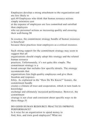 Employees develop a strong attachment to the organization and
are less likely to
quit.49 Employees who think that human resource actions
simply minimize cost
at the expense of employees are less committed and satisfied
than employees
who see personnel actions as increasing quality and ensuring
their well-being.50
In essence, the commitment strategy bundle of human resources
is beneficial
because these practices treat employees as a critical resource.
Such strong support for the commitment strategy may seem to
suggest that all
organizations should simply adopt this strategy and the related
human resource
practices. Unfortunately, it’s not quite this simple. The
commitment strategy is a
broad concept that includes few specific details. The strategy
recommends that
organizations hire high-quality employees and give them
freedom and responsi-
bility. As explained in the “How Do We Know?” feature, the
commitment bundle
creates a climate of trust and cooperation, which in turn leads to
knowledge
exchange and ultimately increased performance. However, the
commitment
strategy is not clear and consistent about specific ways to do
these things.51
DO GOOD HUMAN RESOURCE PRACTICES IMPROVE
PERFORMANCE?
Is it wise for an organization to spend money to
find, hire, and train good employees? What are
 