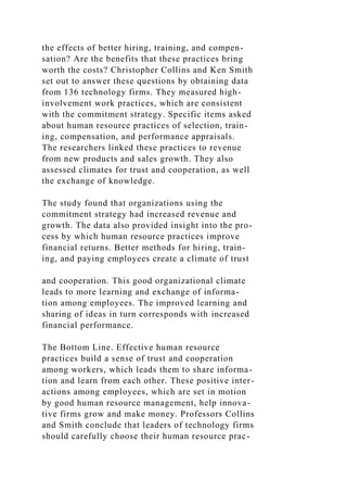 the effects of better hiring, training, and compen-
sation? Are the benefits that these practices bring
worth the costs? Christopher Collins and Ken Smith
set out to answer these questions by obtaining data
from 136 technology firms. They measured high-
involvement work practices, which are consistent
with the commitment strategy. Specific items asked
about human resource practices of selection, train-
ing, compensation, and performance appraisals.
The researchers linked these practices to revenue
from new products and sales growth. They also
assessed climates for trust and cooperation, as well
the exchange of knowledge.
The study found that organizations using the
commitment strategy had increased revenue and
growth. The data also provided insight into the pro-
cess by which human resource practices improve
financial returns. Better methods for hiring, train-
ing, and paying employees create a climate of trust
and cooperation. This good organizational climate
leads to more learning and exchange of informa-
tion among employees. The improved learning and
sharing of ideas in turn corresponds with increased
financial performance.
The Bottom Line. Effective human resource
practices build a sense of trust and cooperation
among workers, which leads them to share informa-
tion and learn from each other. These positive inter-
actions among employees, which are set in motion
by good human resource management, help innova-
tive firms grow and make money. Professors Collins
and Smith conclude that leaders of technology firms
should carefully choose their human resource prac-
 