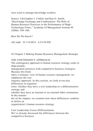 tices used to manage knowledge workers.
Source: Christopher J. Collins and Ken G. Smith,
“Knowledge Exchange and Combination: The Role of
Human Resource Practices in the Performance of High-
Technology Firms,” Academy of Management Journal 49
(2006): 544–560.
How Do We Know?
c02.indd 55 1/9/2014 4:53:59 PM
56 Chapter 2 Making Human Resource Management Strategic
THE CONTINGENCY APPROACH
The contingency approach to human resource strategy seeks to
align people-
management practices with competitive business strategies.
Because this book
takes a strategic view of human resource management, we
emphasize the con-
tingency approach. In this section, we look at two key
differences in organiza-
tions: whether they have a cost leadership or a differentiation
strategy and
whether they have an internal or an external labor orientation.
In the remain-
der of the chapter, we examine how these differences combine
to define an
organization’s human resource strategy.
Cost Leadership Versus Differentiation
We’ve already discussed the differences between the
competitive business
 