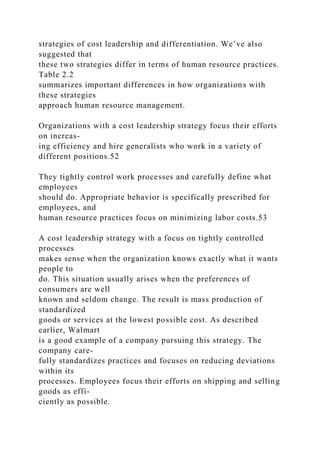 strategies of cost leadership and differentiation. We’ve also
suggested that
these two strategies differ in terms of human resource practices.
Table 2.2
summarizes important differences in how organizations with
these strategies
approach human resource management.
Organizations with a cost leadership strategy focus their efforts
on increas-
ing efficiency and hire generalists who work in a variety of
different positions.52
They tightly control work processes and carefully define what
employees
should do. Appropriate behavior is specifically prescribed for
employees, and
human resource practices focus on minimizing labor costs.53
A cost leadership strategy with a focus on tightly controlled
processes
makes sense when the organization knows exactly what it wants
people to
do. This situation usually arises when the preferences of
consumers are well
known and seldom change. The result is mass production of
standardized
goods or services at the lowest possible cost. As described
earlier, Walmart
is a good example of a company pursuing this strategy. The
company care-
fully standardizes practices and focuses on reducing deviations
within its
processes. Employees focus their efforts on shipping and selling
goods as effi-
ciently as possible.
 