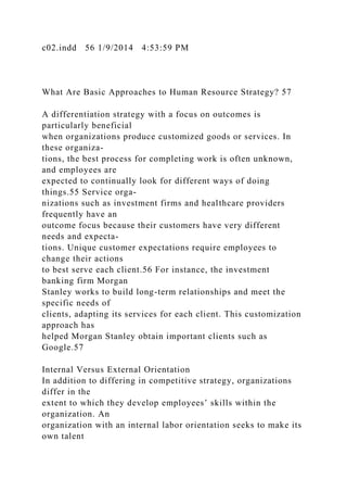 c02.indd 56 1/9/2014 4:53:59 PM
What Are Basic Approaches to Human Resource Strategy? 57
A differentiation strategy with a focus on outcomes is
particularly beneficial
when organizations produce customized goods or services. In
these organiza-
tions, the best process for completing work is often unknown,
and employees are
expected to continually look for different ways of doing
things.55 Service orga-
nizations such as investment firms and healthcare providers
frequently have an
outcome focus because their customers have very different
needs and expecta-
tions. Unique customer expectations require employees to
change their actions
to best serve each client.56 For instance, the investment
banking firm Morgan
Stanley works to build long-term relationships and meet the
specific needs of
clients, adapting its services for each client. This customization
approach has
helped Morgan Stanley obtain important clients such as
Google.57
Internal Versus External Orientation
In addition to differing in competitive strategy, organizations
differ in the
extent to which they develop employees’ skills within the
organization. An
organization with an internal labor orientation seeks to make its
own talent
 