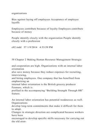 organizations
Bias against laying off employees Acceptance of employee
layoffs
Employees contribute because of loyalty Employees contribute
because of money
People identify closely with the organization People identify
closely with a profession
c02.indd 57 1/9/2014 4:53:59 PM
58 Chapter 2 Making Human Resource Management Strategic
and cooperation are high. Organizations with an internal labor
orientation
also save money because they reduce expenses for recruiting,
interviewing,
and hiring employees. One company that has benefited from
emphasizing an
internal labor orientation is the British grocery producer
Fenmarc, which is
profiled in the accompanying “Building Strength Through HR”
feature.
An internal labor orientation has potential weaknesses as well.
Organizations
develop long-term commitments that make it difficult for them
to adapt.
Changes in strategic direction are complicated because workers
have been
encouraged to develop specific skills necessary for carrying out
the old strat-
 