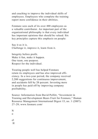 and coaching to improve the individual skills of
employees. Employees who complete the training
report more confidence in their abilities.
Fenmarc sees each of its over 400 employees as
a valuable contributor. An important part of the
organizational philosophy is that every individual
has important opinions that should be valued. Six
key principles capture this emphasis on people:
Say it as it is.
Challenge it, improve it, learn from it.
Integrity before profit.
Make it fun, make it happen.
One team, one purpose.
Respect for the individual.
Treating people well has helped Fenmarc
retain its employees and has also improved effi-
ciency. In a two-year period, the company received
2,200 suggestions for continuous improvement,
and accidents fell by 20 percent. Investing more
in people has paid off by improving company
profitability.
Source: Information from David Pollitt, “Investment in
Training and Development Bears Fruit for Fenmarc,” Human
Resource Management International Digest 15, no. 1 (2007):
27–29; www.fenmarc.com/
N
o
el
H
 