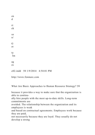 en
d
ri
ck
so
n/
G
et
ty
Im
ag
es
c02.indd 58 1/9/2014 4:54:01 PM
http://www.fenmarc.com
What Are Basic Approaches to Human Resource Strategy? 59
because it provides a way to make sure that the organization is
able to continu-
ally hire people with the most up-to-date skills. Long-term
commitments are
avoided. The relationship between the organization and its
employees is weak
and based on contractual agreements. Employees work because
they are paid,
not necessarily because they are loyal. They usually do not
develop a strong
 