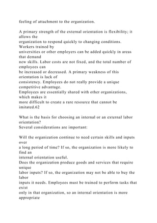 feeling of attachment to the organization.
A primary strength of the external orientation is flexibility; it
allows the
organization to respond quickly to changing conditions.
Workers trained by
universities or other employers can be added quickly in areas
that demand
new skills. Labor costs are not fixed, and the total number of
employees can
be increased or decreased. A primary weakness of this
orientation is lack of
consistency. Employees do not really provide a unique
competitive advantage.
Employees are essentially shared with other organizations,
which makes it
more difficult to create a rare resource that cannot be
imitated.62
What is the basis for choosing an internal or an external labor
orientation?
Several considerations are important:
Will the organization continue to need certain skills and inputs
over
a long period of time? If so, the organization is more likely to
find an
internal orientation useful.
Does the organization produce goods and services that require
unique
labor inputs? If so, the organization may not be able to buy the
labor
inputs it needs. Employees must be trained to perform tasks that
exist
only in that organization, so an internal orientation is more
appropriate
 