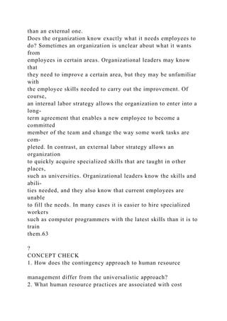 than an external one.
Does the organization know exactly what it needs employees to
do? Sometimes an organization is unclear about what it wants
from
employees in certain areas. Organizational leaders may know
that
they need to improve a certain area, but they may be unfamiliar
with
the employee skills needed to carry out the improvement. Of
course,
an internal labor strategy allows the organization to enter into a
long-
term agreement that enables a new employee to become a
committed
member of the team and change the way some work tasks are
com-
pleted. In contrast, an external labor strategy allows an
organization
to quickly acquire specialized skills that are taught in other
places,
such as universities. Organizational leaders know the skills and
abili-
ties needed, and they also know that current employees are
unable
to fill the needs. In many cases it is easier to hire specialized
workers
such as computer programmers with the latest skills than it is to
train
them.63
?
CONCEPT CHECK
1. How does the contingency approach to human resource
management differ from the universalistic approach?
2. What human resource practices are associated with cost
 