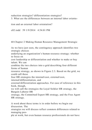 reduction strategies? differentiation strategies?
3. What are the differences between an internal labor orienta-
tion and an external labor orientation?
c02.indd 59 1/9/2014 4:54:01 PM
60 Chapter 2 Making Human Resource Management Strategic
As we have just seen, the contingency approach identifies two
strategic choices
underlying an organization’s human resource strategy: whether
to focus on
cost leadership or differentiation and whether to make or buy
talent. We can
combine the two choices into a grid describing four different
forms of human
resource strategy, as shown in Figure 2.3. Based on the grid, we
could call these
four HR strategies the internal/cost, external/cost,
internal/differentiation, and
external/differentiation approaches. For ease of reference in this
book, though,
we will call the strategies the Loyal Soldier HR strategy, the
Bargain Laborer HR
strategy, the Committed Expert HR strategy, and the Free Agent
HR strategy.
A word about these terms is in order before we begin our
discussion. The
strategies we will discuss reflect common differences related to
managing peo-
ple at work, but even human resource professionals do not have
 