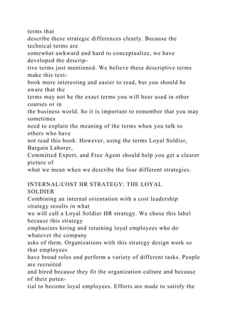 terms that
describe these strategic differences clearly. Because the
technical terms are
somewhat awkward and hard to conceptualize, we have
developed the descrip-
tive terms just mentioned. We believe these descriptive terms
make this text-
book more interesting and easier to read, but you should be
aware that the
terms may not be the exact terms you will hear used in other
courses or in
the business world. So it is important to remember that you may
sometimes
need to explain the meaning of the terms when you talk to
others who have
not read this book. However, using the terms Loyal Soldier,
Bargain Laborer,
Committed Expert, and Free Agent should help you get a clearer
picture of
what we mean when we describe the four different strategies.
INTERNAL/COST HR STRATEGY: THE LOYAL
SOLDIER
Combining an internal orientation with a cost leadership
strategy results in what
we will call a Loyal Soldier HR strategy. We chose this label
because this strategy
emphasizes hiring and retaining loyal employees who do
whatever the company
asks of them. Organizations with this strategy design work so
that employees
have broad roles and perform a variety of different tasks. People
are recruited
and hired because they fit the organization culture and because
of their poten-
tial to become loyal employees. Efforts are made to satisfy the
 