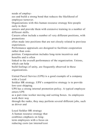needs of employ-
ees and build a strong bond that reduces the likelihood of
employee turnover.
Organizations with this human resource strategy hire people
early in their
careers and provide them with extensive training in a number of
different skills.
Careers often include a number of very different positions, with
promotions
often made into positions that are not closely related to previous
experiences.
Performance appraisals are designed to facilitate cooperation
rather than com-
petition. Compensation includes long-term incentives and
benefits and is often
linked to the overall performance of the organization. Unions,
which can help
build feelings of unity, are frequently observed in these
organizations.
United Parcel Service (UPS) is a good example of a company
with a Loyal
Soldier HR strategy. UPS’s competitive strategy is to provide
low-cost shipping.
UPS has a strong internal promotion policy. A typical employee
enters UPS
as a part-time worker moving and sorting boxes. As employees
work their way
through the ranks, they may perform several different jobs, such
as driver and
Loyal Soldier HR strategy
A human resource strategy that
combines emphasis on long-
term employees with a focus on
reducing costs (an internal/cost
 
