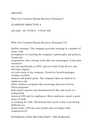approach).
What Are Common Human Resource Strategies?
LEARNING OBJECTIVE 4
c02.indd 60 1/9/2014 4:54:01 PM
What Are Common Human Resource Strategies? 61
facility manager. The company provides training in a number of
areas, with
an emphasis on teaching the company’s philosophy and policies.
Teamwork,
cooperation, and a strong work ethic are encouraged. Long-term
incentives
are tied specifically to UPS, and over half of the drivers and
full-time employ-
ees own stock in the company. Extensive benefit packages
include excellent
medical and dental plans. The company takes an interest in
employees and
offers wellness programs that encourage physical activity.
These programs
help reduce injuries and absenteeism.64 The end result is a
strong bond
between UPS and its employees. Most employees report a great
sense of pride
in working for UPS. The bottom-line result is that even during
difficult eco-
nomic times, UPS has seen profits that are higher than
competitors.65
EXTERNAL/COST HR STRATEGY: THE BARGAIN
 