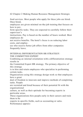 62 Chapter 2 Making Human Resource Management Strategic
food services. Most people who apply for these jobs are hired.
Once hired,
employees are given minimal on-the-job training that focuses on
how to per-
form specific tasks. They are expected to carefully follow their
supervisor’s
instructions. Pay is based on the number of hours worked. Most
employees do
not receive benefits. The hotel’s focus is on reducing labor
costs, and employ-
ees who receive better job offers from other companies
frequently leave.
INTERNAL/DIFFERENTIATION HR STRATEGY:
THE COMMITTED EXPERT
Combining an internal orientation with a differentiation strategy
results in
the Committed Expert HR strategy. The primary objective of
this strategy
is to hire and retain employees who specialize in performing
certain tasks.
Organizations using this strategy design work so that employees
have a great
deal of freedom to innovate and improve methods of completing
tasks. People
are recruited and hired because of their potential fit with the
organizational
culture, as well as their aptitude for becoming experts in
particular areas.
These organizations hire people early in their careers and train
them to be
experts in specific fields, such as accounting or sales.
Performance apprais-
 