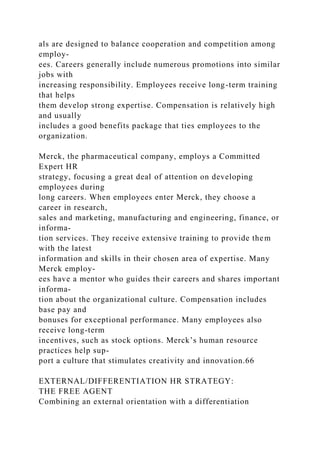 als are designed to balance cooperation and competition among
employ-
ees. Careers generally include numerous promotions into similar
jobs with
increasing responsibility. Employees receive long-term training
that helps
them develop strong expertise. Compensation is relatively high
and usually
includes a good benefits package that ties employees to the
organization.
Merck, the pharmaceutical company, employs a Committed
Expert HR
strategy, focusing a great deal of attention on developing
employees during
long careers. When employees enter Merck, they choose a
career in research,
sales and marketing, manufacturing and engineering, finance, or
informa-
tion services. They receive extensive training to provide them
with the latest
information and skills in their chosen area of expertise. Many
Merck employ-
ees have a mentor who guides their careers and shares important
informa-
tion about the organizational culture. Compensation includes
base pay and
bonuses for exceptional performance. Many employees also
receive long-term
incentives, such as stock options. Merck’s human resource
practices help sup-
port a culture that stimulates creativity and innovation.66
EXTERNAL/DIFFERENTIATION HR STRATEGY:
THE FREE AGENT
Combining an external orientation with a differentiation
 