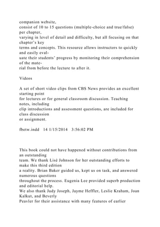 companion website,
consist of 10 to 15 questions (multiple-choice and true/false)
per chapter,
varying in level of detail and difficulty, but all focusing on that
chapter’s key
terms and concepts. This resource allows instructors to quickly
and easily eval-
uate their students’ progress by monitoring their comprehension
of the mate-
rial from before the lecture to after it.
Videos
A set of short video clips from CBS News provides an excellent
starting point
for lectures or for general classroom discussion. Teaching
notes, including
clip introductions and assessment questions, are included for
class discussion
or assignment.
fbetw.indd 14 1/15/2014 3:56:02 PM
This book could not have happened without contributions from
an outstanding
team. We thank Lisé Johnson for her outstanding efforts to
make this third edition
a reality. Brian Baker guided us, kept us on task, and answered
numerous questions
throughout the process. Eugenia Lee provided superb production
and editorial help.
We also thank Judy Joseph, Jayme Heffler, Leslie Kraham, Joan
Kalkut, and Beverly
Peavler for their assistance with many features of earlier
 