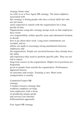 strategy forms what
we refer to as a Free Agent HR strategy. The main emphasis
associated with
this strategy is hiring people who have critical skills but who
are not neces-
sarily expected to remain with the organization for a long
period of time.
Organizations using this strategy design work so that employees
have exten-
sive responsibility within specific areas and substantial freedom
to decide
how to go about their work. Long-term commitments are
avoided, and no
efforts are made to encourage strong attachments between
employees and
the organization. People are recruited because they already have
the skills
and experience they need to perform specific jobs. They are not
led to expect
long-term careers in the organization. Higher-level positions are
frequently
given to people from outside the organization. Performance
appraisal focuses
on outcomes and results. Training is rare. Short-term
compensation is usually
Committed Expert HR
strategy
A human resource strategy that
combines emphasis on long-
term employees with a focus
on producing unique goods
and services (an internal/
differentiation approach).
Free Agent HR strategy
 