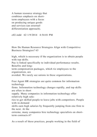 A human resource strategy that
combines emphasis on short-
term employees with a focus
on producing unique goods
and services (an external/
differentiation approach).
c02.indd 62 1/9/2014 4:54:01 PM
How Do Human Resource Strategies Align with Competitive
Business Strategies? 63
high, which is necessary if the organization is to obtain people
with top skills.
Pay is linked specifically to individual performance results.
Benefits and long-
term compensation packages, which tie employees to the
organization, are
avoided. We rarely see unions in these organizations.
Free Agent HR strategies are quite common for information
technology
firms. Information technology changes rapidly, and top skills
are often in short
supply. Many companies in information technology offer
relatively high sala-
ries to get skilled people to leave jobs with competitors. People
with in-demand
skills earn high salaries by frequently jumping from one firm to
the next. At the
extreme, many companies hire technology specialists on short-
term contracts.67
As a result of these practices, people working in the field of
 