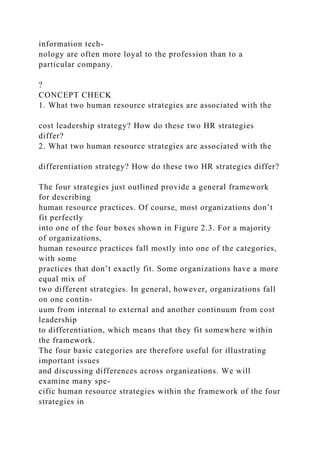 information tech-
nology are often more loyal to the profession than to a
particular company.
?
CONCEPT CHECK
1. What two human resource strategies are associated with the
cost leadership strategy? How do these two HR strategies
differ?
2. What two human resource strategies are associated with the
differentiation strategy? How do these two HR strategies differ?
The four strategies just outlined provide a general framework
for describing
human resource practices. Of course, most organizations don’t
fit perfectly
into one of the four boxes shown in Figure 2.3. For a majority
of organizations,
human resource practices fall mostly into one of the categories,
with some
practices that don’t exactly fit. Some organizations have a more
equal mix of
two different strategies. In general, however, organizations fall
on one contin-
uum from internal to external and another continuum from cost
leadership
to differentiation, which means that they fit somewhere within
the framework.
The four basic categories are therefore useful for illustrating
important issues
and discussing differences across organizations. We will
examine many spe-
cific human resource strategies within the framework of the four
strategies in
 