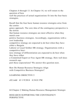 Chapters 4 through 13. In Chapter 14, we will return to the
question of how
well the practices of actual organizations fit into the four basic
strategies.
Recall that the four basic human resource strategies arise from
the contin-
gency approach. The core idea of the contingency perspective is
the notion
that human resource strategies are most effective when they
match com-
petitive business strategies. Accordingly, organizations with a
cost leadership
competitive strategy are expected to do best when they have
either a Bargain
Laborer or Loyal Soldier HR strategy. Organizations with a
competitive busi-
ness strategy of differentiation are expected to do best when
they have either
a Committed Expert or Free Agent HR strategy. How well does
research sup-
port these expectations? We answer this question next.
How Do Human Resource Strategies Align
with Competitive Business Strategies?
LEARNING OBJECTIVE 5
c02.indd 63 1/9/2014 4:54:01 PM
64 Chapter 2 Making Human Resource Management Strategic
RESEARCH SUPPORTING THE CONTINGENCY
PERSPECTIVE
 
