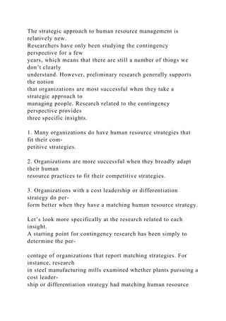 The strategic approach to human resource management is
relatively new.
Researchers have only been studying the contingency
perspective for a few
years, which means that there are still a number of things we
don’t clearly
understand. However, preliminary research generally supports
the notion
that organizations are most successful when they take a
strategic approach to
managing people. Research related to the contingency
perspective provides
three specific insights.
1. Many organizations do have human resource strategies that
fit their com-
petitive strategies.
2. Organizations are more successful when they broadly adapt
their human
resource practices to fit their competitive strategies.
3. Organizations with a cost leadership or differentiation
strategy do per-
form better when they have a matching human resource strategy.
Let’s look more specifically at the research related to each
insight.
A starting point for contingency research has been simply to
determine the per-
centage of organizations that report matching strategies. For
instance, research
in steel manufacturing mills examined whether plants pursuing a
cost leader-
ship or differentiation strategy had matching human resource
 