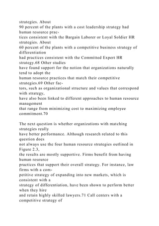strategies. About
90 percent of the plants with a cost leadership strategy had
human resource prac-
tices consistent with the Bargain Laborer or Loyal Soldier HR
strategies. About
60 percent of the plants with a competitive business strategy of
differentiation
had practices consistent with the Committed Expert HR
strategy.68 Other studies
have found support for the notion that organizations naturally
tend to adopt the
human resource practices that match their competitive
strategies.69 Other fac-
tors, such as organizational structure and values that correspond
with strategy,
have also been linked to different approaches to human resource
management
that range from minimizing cost to maximizing employee
commitment.70
The next question is whether organizations with matching
strategies really
have better performance. Although research related to this
question does
not always use the four human resource strategies outlined in
Figure 2.3,
the results are mostly supportive. Firms benefit from having
human resource
practices that support their overall strategy. For instance, law
firms with a com-
petitive strategy of expanding into new markets, which is
consistent with a
strategy of differentiation, have been shown to perform better
when they hire
and retain highly skilled lawyers.71 Call centers with a
competitive strategy of
 