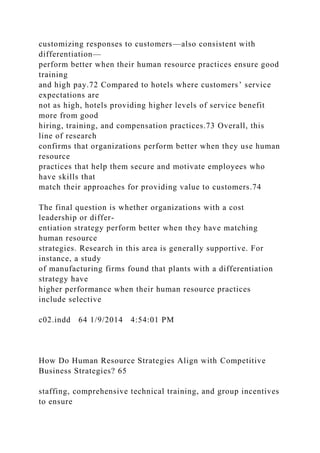 customizing responses to customers—also consistent with
differentiation—
perform better when their human resource practices ensure good
training
and high pay.72 Compared to hotels where customers’ service
expectations are
not as high, hotels providing higher levels of service benefit
more from good
hiring, training, and compensation practices.73 Overall, this
line of research
confirms that organizations perform better when they use human
resource
practices that help them secure and motivate employees who
have skills that
match their approaches for providing value to customers.74
The final question is whether organizations with a cost
leadership or differ-
entiation strategy perform better when they have matching
human resource
strategies. Research in this area is generally supportive. For
instance, a study
of manufacturing firms found that plants with a differentiation
strategy have
higher performance when their human resource practices
include selective
c02.indd 64 1/9/2014 4:54:01 PM
How Do Human Resource Strategies Align with Competitive
Business Strategies? 65
staffing, comprehensive technical training, and group incentives
to ensure
 