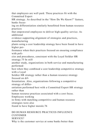 that employees are well paid. These practices fit with the
Committed Expert
HR strategy. As described in the “How Do We Know?” feature,
banks focus-
ing on differentiation similarly benefitted from human resource
practices
that empowered employees to deliver high-quality service. As
additional
evidence supporting alignment of strategies and practices,
manufacturing
plants using a cost leadership strategy have been found to have
higher per-
formance when their practices focused on ensuring compliance
with poli-
cies and procedures, consistent with the Loyal Soldier HR
strategy.75 In still
another study, organizations in both service and manufacturing
performed
best when they combined a cost leadership competitive strategy
with a Loyal
Soldier HR strategy rather than a human resource strategy
focused on dif-
ferentiation. Also, organizations following a competitive
strategy of differ-
entiation performed best with a Committed Expert HR strategy
rather than
human resource practices associated with a cost focus.
Employees working
in firms with matching competitive and human resource
strategies were also
found to have higher morale.76
DO HUMAN RESOURCE PRACTICES INFLUENCE
CUSTOMER
SERVICE?
Why is the customer service at some banks better than
 