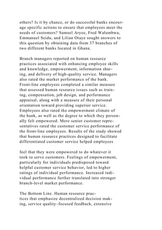 others? Is it by chance, or do successful banks encour-
age specific actions to ensure that employees meet the
needs of customers? Samuel Aryee, Fred Walumbwa,
Emmanuel Seidu, and Lilian Otaye sought answers to
this question by obtaining data from 37 branches of
two different banks located in Ghana.
Branch managers reported on human resource
practices associated with enhancing employee skills
and knowledge, empowerment, information shar-
ing, and delivery of high-quality service. Managers
also rated the market performance of the bank.
Front-line employees completed a similar measure
that assessed human resource issues such as train-
ing, compensation, job design, and performance
appraisal, along with a measure of their personal
orientation toward providing superior service.
Employees also rated the empowerment climate of
the bank, as well as the degree to which they person-
ally felt empowered. More senior customer repre-
sentatives rated the customer service performance of
the front-line employees. Results of the study showed
that human resource practices designed to facilitate
differentiated customer service helped employees
feel that they were empowered to do whatever it
took to serve customers. Feelings of empowerment,
particularly for individuals predisposed toward
helpful customer service behavior, led to higher
ratings of individual performance. Increased indi-
vidual performance further translated into stronger
branch-level market performance.
The Bottom Line. Human resource prac-
tices that emphasize decentralized decision mak-
ing, service quality–focused feedback, extensive
 