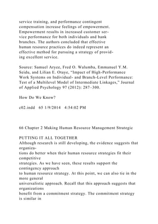 service training, and performance contingent
compensation increase feelings of empowerment.
Empowerment results in increased customer ser-
vice performance for both individuals and bank
branches. The authors concluded that effective
human resource practices do indeed represent an
effective method for pursuing a strategy of provid-
ing excellent service.
Source: Samuel Aryee, Fred O. Walumba, Emmanuel Y.M.
Seidu, and Lilian E. Otaye, “Impact of High-Performance
Work Systems on Individual- and Branch-Level Performance:
Test of a Multilevel Model of Intermediate Linkages,” Journal
of Applied Psychology 97 (2012): 287–300.
How Do We Know?
c02.indd 65 1/9/2014 4:54:02 PM
66 Chapter 2 Making Human Resource Management Strategic
PUTTING IT ALL TOGETHER
Although research is still developing, the evidence suggests that
organiza-
tions do better when their human resource strategies fit their
competitive
strategies. As we have seen, these results support the
contingency approach
to human resource strategy. At this point, we can also tie in the
more general
universalistic approach. Recall that this approach suggests that
organizations
benefit from a commitment strategy. The commitment strategy
is similar in
 