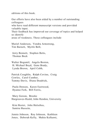 editions of this book.
Our efforts have also been aided by a number of outstanding
colleagues
who have read different manuscript versions and provided
valuable input.
Their feedback has improved our coverage of topics and helped
us identify
areas of weakness. These colleagues include
Muriel Anderson, Vondra Armstrong,
Tim Barnett, Myrtle Bell,
Jerry Bennett, Stephen Betts,
Thomas Bock
Walter Bogumil, Angela Boston,
H. Michael Boyd, Gene Brady,
Lynda Brown, April Cobb,
Patrick Coughlin, Ralph Covino, Craig
Cowles, Carol Cumber,
Tammy Davis, Diana Deadrick,
Paula Donson, Karen Eastwood,
Dyanne Ferk, Bill Ferris,
Mary Gowan, Brooke
Hargreaves-Heald, John Hendon, University
Kim Hester, John Hulsebus,
Samira Hussein,
Jennie Johnson, Roy Johnson, Kathleen
Jones, Deborah Kelly, Mukta Kulkarni,
 
