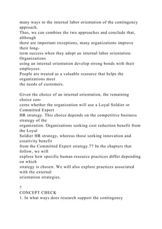 many ways to the internal labor orientation of the contingency
approach.
Thus, we can combine the two approaches and conclude that,
although
there are important exceptions, many organizations improve
their long-
term success when they adopt an internal labor orientation.
Organizations
using an internal orientation develop strong bonds with their
employees.
People are treated as a valuable resource that helps the
organizations meet
the needs of customers.
Given the choice of an internal orientation, the remaining
choice con-
cerns whether the organization will use a Loyal Soldier or
Committed Expert
HR strategy. This choice depends on the competitive business
strategy of the
organization. Organizations seeking cost reduction benefit from
the Loyal
Soldier HR strategy, whereas those seeking innovation and
creativity benefit
from the Committed Expert strategy.77 In the chapters that
follow, we will
explore how specific human resource practices differ depending
on which
strategy is chosen. We will also explore practices associated
with the external
orientation strategies.
?
CONCEPT CHECK
1. In what ways does research support the contingency
 