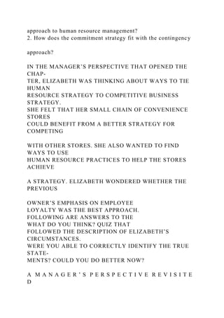 approach to human resource management?
2. How does the commitment strategy fit with the contingency
approach?
IN THE MANAGER’S PERSPECTIVE THAT OPENED THE
CHAP-
TER, ELIZABETH WAS THINKING ABOUT WAYS TO TIE
HUMAN
RESOURCE STRATEGY TO COMPETITIVE BUSINESS
STRATEGY.
SHE FELT THAT HER SMALL CHAIN OF CONVENIENCE
STORES
COULD BENEFIT FROM A BETTER STRATEGY FOR
COMPETING
WITH OTHER STORES. SHE ALSO WANTED TO FIND
WAYS TO USE
HUMAN RESOURCE PRACTICES TO HELP THE STORES
ACHIEVE
A STRATEGY. ELIZABETH WONDERED WHETHER THE
PREVIOUS
OWNER’S EMPHASIS ON EMPLOYEE
LOYALTY WAS THE BEST APPROACH.
FOLLOWING ARE ANSWERS TO THE
WHAT DO YOU THINK? QUIZ THAT
FOLLOWED THE DESCRIPTION OF ELIZABETH’S
CIRCUMSTANCES.
WERE YOU ABLE TO CORRECTLY IDENTIFY THE TRUE
STATE-
MENTS? COULD YOU DO BETTER NOW?
A M A N A G E R ’ S P E R S P E C T I V E R E V I S I T E
D
 