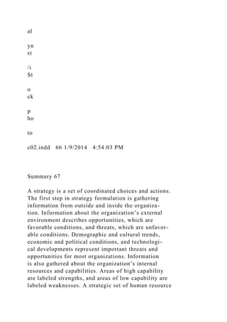 al
yn
st
/i
St
o
ck
p
ho
to
c02.indd 66 1/9/2014 4:54:03 PM
Summary 67
A strategy is a set of coordinated choices and actions.
The first step in strategy formulation is gathering
information from outside and inside the organiza-
tion. Information about the organization’s external
environment describes opportunities, which are
favorable conditions, and threats, which are unfavor-
able conditions. Demographic and cultural trends,
economic and political conditions, and technologi-
cal developments represent important threats and
opportunities for most organizations. Information
is also gathered about the organization’s internal
resources and capabilities. Areas of high capability
are labeled strengths, and areas of low capability are
labeled weaknesses. A strategic set of human resource
 