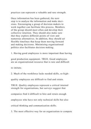 practices can represent a valuable and rare strength.
Once information has been gathered, the next
step is to analyze the information and make deci-
sions. Encouraging a group of decision makers to
work together can facilitate this process. Members
of the group should meet often and develop their
collective intuition. They should also make sure
that they explore different points of view and
numerous alternatives. In addition, they should set
flexible timelines that keep them moving forward
and making decisions. Minimizing organizational
politics also facilitates decision making.
1. Having good employees is more important than having
good production equipment. TRUE. Good employees
are an organizational resource that is rare and difficult
to imitate.
2. Much of the workforce lacks needed skills, so high-
quality employees are difficult to find and retain.
TRUE. Quality employees represent a critical internal
strength for organizations, but surveys suggest that
companies find it difficult to hire and retain enough
employees who have not only technical skills but also
critical thinking and communication skills.
3. The most effective way for an organization to compete
 
