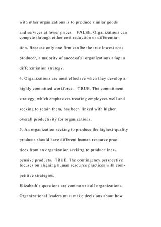 with other organizations is to produce similar goods
and services at lower prices. FALSE. Organizations can
compete through either cost reduction or differentia-
tion. Because only one firm can be the true lowest cost
producer, a majority of successful organizations adopt a
differentiation strategy.
4. Organizations are most effective when they develop a
highly committed workforce. TRUE. The commitment
strategy, which emphasizes treating employees well and
seeking to retain them, has been linked with higher
overall productivity for organizations.
5. An organization seeking to produce the highest-quality
products should have different human resource prac-
tices from an organization seeking to produce inex-
pensive products. TRUE. The contingency perspective
focuses on aligning human resource practices with com-
petitive strategies.
Elizabeth’s questions are common to all organizations.
Organizational leaders must make decisions about how
 
