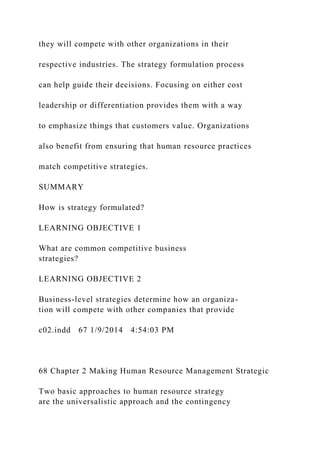 they will compete with other organizations in their
respective industries. The strategy formulation process
can help guide their decisions. Focusing on either cost
leadership or differentiation provides them with a way
to emphasize things that customers value. Organizations
also benefit from ensuring that human resource practices
match competitive strategies.
SUMMARY
How is strategy formulated?
LEARNING OBJECTIVE 1
What are common competitive business
strategies?
LEARNING OBJECTIVE 2
Business-level strategies determine how an organiza-
tion will compete with other companies that provide
c02.indd 67 1/9/2014 4:54:03 PM
68 Chapter 2 Making Human Resource Management Strategic
Two basic approaches to human resource strategy
are the universalistic approach and the contingency
 