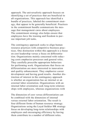approach. The universalistic approach focuses on
identifying a set of practices that are beneficial to
all organizations. This approach has identified a
bundle of practices, labeled the commitment strat-
egy, that appear to be generally beneficial. Practices
in the commitment bundle communicate the mes-
sage that management cares about employees.
The commitment strategy also helps ensure that
employees have the training and freedom to pur-
sue important job tasks.
The contingency approach seeks to align human
resource practices with competitive business prac-
tices. One distinction within this approach is a focus
on cost leadership versus a focus on differentia-
tion. Organizations mainly concerned with reduc-
ing costs emphasize processes and general roles.
They carefully prescribe appropriate behaviors
for performing work. Organizations that focus on
differentiation are more interested in innovation
and quality enhancement. They emphasize career
development and having good results. Another dis-
tinction of interest in the contingency approach
is whether an organization has an internal or an
external labor orientation. Organizations with an
internal labor orientation seek long-term relation-
ships with employees, whereas organizations with
The dimension of cost versus differentiation can
be combined with the dimension of internal
versus external labor orientation. The result is
four different forms of human resource strategy.
Organizations using the Loyal Soldier HR strategy
focus on developing long-term relationships with
employees and encouraging efficiency by having
them contribute in a number of different roles.
 