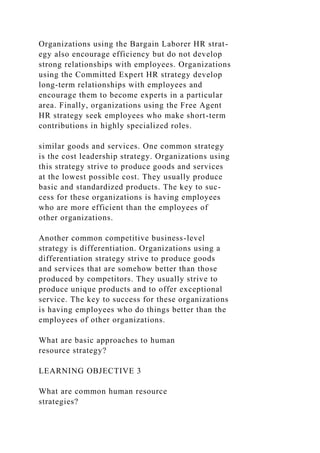 Organizations using the Bargain Laborer HR strat-
egy also encourage efficiency but do not develop
strong relationships with employees. Organizations
using the Committed Expert HR strategy develop
long-term relationships with employees and
encourage them to become experts in a particular
area. Finally, organizations using the Free Agent
HR strategy seek employees who make short-term
contributions in highly specialized roles.
similar goods and services. One common strategy
is the cost leadership strategy. Organizations using
this strategy strive to produce goods and services
at the lowest possible cost. They usually produce
basic and standardized products. The key to suc-
cess for these organizations is having employees
who are more efficient than the employees of
other organizations.
Another common competitive business-level
strategy is differentiation. Organizations using a
differentiation strategy strive to produce goods
and services that are somehow better than those
produced by competitors. They usually strive to
produce unique products and to offer exceptional
service. The key to success for these organizations
is having employees who do things better than the
employees of other organizations.
What are basic approaches to human
resource strategy?
LEARNING OBJECTIVE 3
What are common human resource
strategies?
 