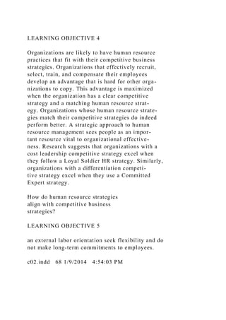 LEARNING OBJECTIVE 4
Organizations are likely to have human resource
practices that fit with their competitive business
strategies. Organizations that effectively recruit,
select, train, and compensate their employees
develop an advantage that is hard for other orga-
nizations to copy. This advantage is maximized
when the organization has a clear competitive
strategy and a matching human resource strat-
egy. Organizations whose human resource strate-
gies match their competitive strategies do indeed
perform better. A strategic approach to human
resource management sees people as an impor-
tant resource vital to organizational effective-
ness. Research suggests that organizations with a
cost leadership competitive strategy excel when
they follow a Loyal Soldier HR strategy. Similarly,
organizations with a differentiation competi-
tive strategy excel when they use a Committed
Expert strategy.
How do human resource strategies
align with competitive business
strategies?
LEARNING OBJECTIVE 5
an external labor orientation seek flexibility and do
not make long-term commitments to employees.
c02.indd 68 1/9/2014 4:54:03 PM
 