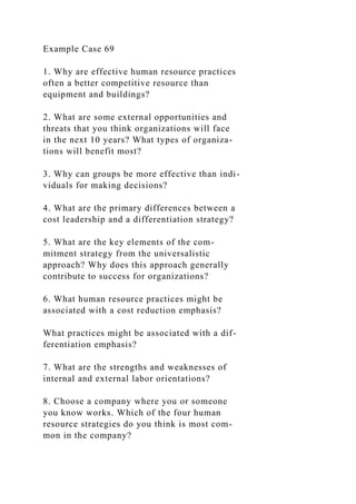 Example Case 69
1. Why are effective human resource practices
often a better competitive resource than
equipment and buildings?
2. What are some external opportunities and
threats that you think organizations will face
in the next 10 years? What types of organiza-
tions will benefit most?
3. Why can groups be more effective than indi-
viduals for making decisions?
4. What are the primary differences between a
cost leadership and a differentiation strategy?
5. What are the key elements of the com-
mitment strategy from the universalistic
approach? Why does this approach generally
contribute to success for organizations?
6. What human resource practices might be
associated with a cost reduction emphasis?
What practices might be associated with a dif-
ferentiation emphasis?
7. What are the strengths and weaknesses of
internal and external labor orientations?
8. Choose a company where you or someone
you know works. Which of the four human
resource strategies do you think is most com-
mon in the company?
 